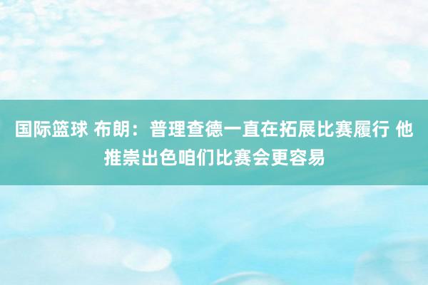 国际篮球 布朗：普理查德一直在拓展比赛履行 他推崇出色咱们比赛会更容易