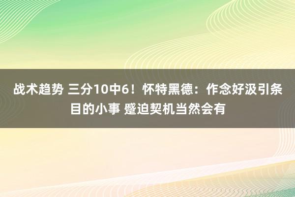 战术趋势 三分10中6！怀特黑德：作念好汲引条目的小事 蹙迫契机当然会有