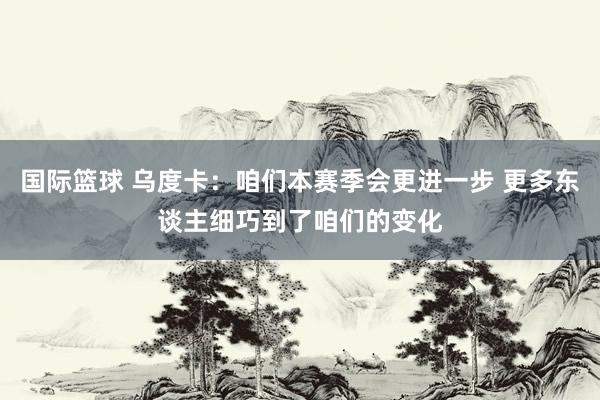 国际篮球 乌度卡：咱们本赛季会更进一步 更多东谈主细巧到了咱们的变化