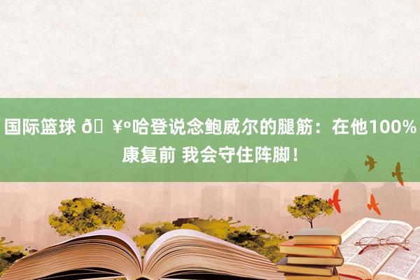 国际篮球 🥺哈登说念鲍威尔的腿筋：在他100%康复前 我会守住阵脚！