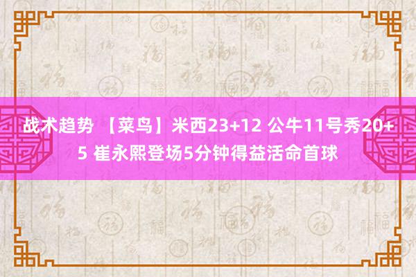 战术趋势 【菜鸟】米西23+12 公牛11号秀20+5 崔永熙登场5分钟得益活命首球