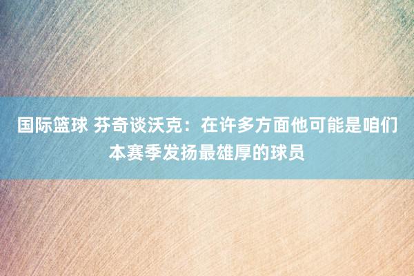 国际篮球 芬奇谈沃克：在许多方面他可能是咱们本赛季发扬最雄厚的球员