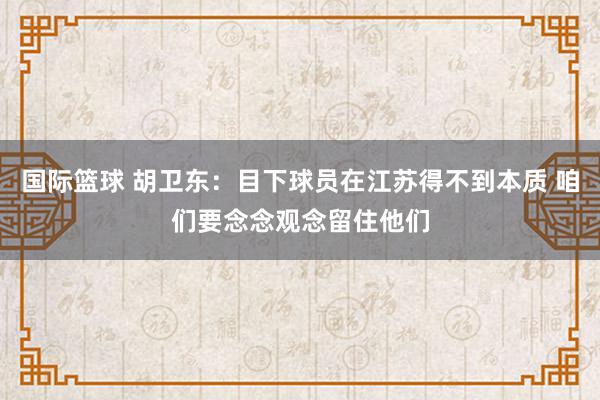 国际篮球 胡卫东：目下球员在江苏得不到本质 咱们要念念观念留住他们