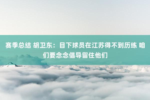 赛季总结 胡卫东：目下球员在江苏得不到历练 咱们要念念倡导留住他们