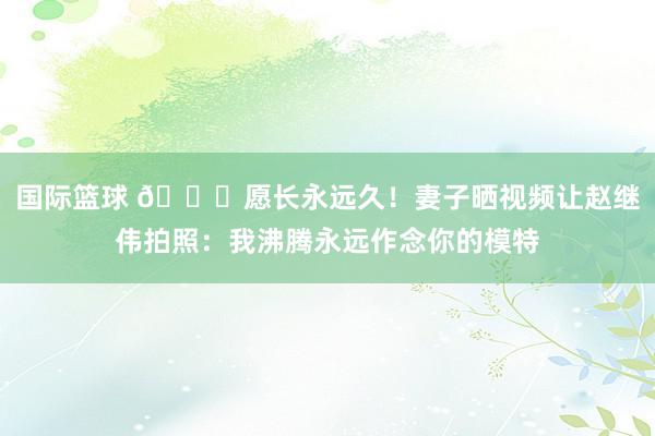 国际篮球 😁愿长永远久！妻子晒视频让赵继伟拍照：我沸腾永远作念你的模特