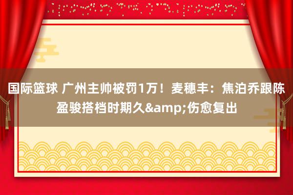 国际篮球 广州主帅被罚1万！麦穗丰：焦泊乔跟陈盈骏搭档时期久&伤愈复出