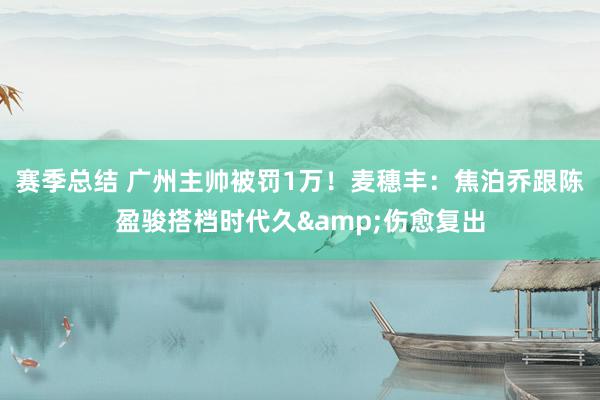 赛季总结 广州主帅被罚1万！麦穗丰：焦泊乔跟陈盈骏搭档时代久&伤愈复出