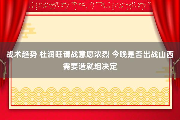 战术趋势 杜润旺请战意愿浓烈 今晚是否出战山西需要造就组决定