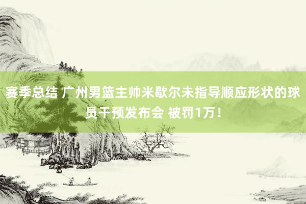 赛季总结 广州男篮主帅米歇尔未指导顺应形状的球员干预发布会 被罚1万！