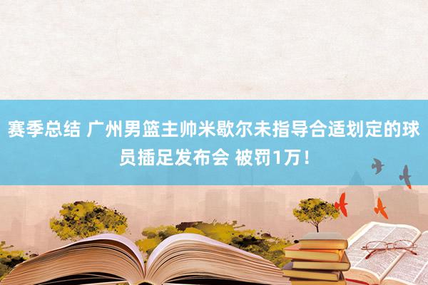 赛季总结 广州男篮主帅米歇尔未指导合适划定的球员插足发布会 被罚1万！