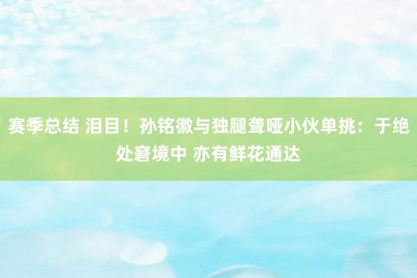 赛季总结 泪目！孙铭徽与独腿聋哑小伙单挑：于绝处窘境中 亦有鲜花通达