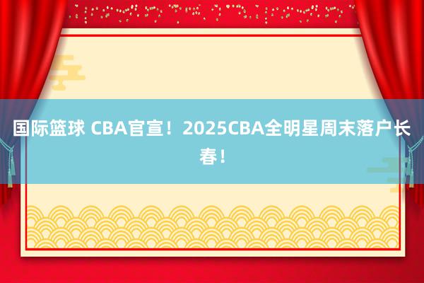 国际篮球 CBA官宣！2025CBA全明星周末落户长春！