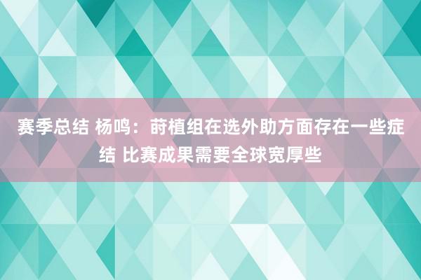 赛季总结 杨鸣：莳植组在选外助方面存在一些症结 比赛成果需要全球宽厚些