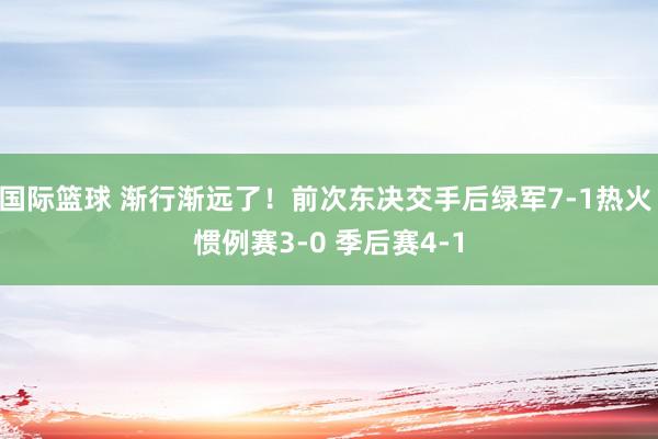 国际篮球 渐行渐远了！前次东决交手后绿军7-1热火 惯例赛3-0 季后赛4-1