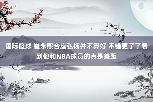 国际篮球 崔永熙合座弘扬并不算好 不错更了了看到他和NBA球员的真是差距