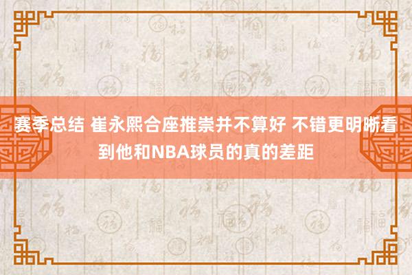 赛季总结 崔永熙合座推崇并不算好 不错更明晰看到他和NBA球员的真的差距