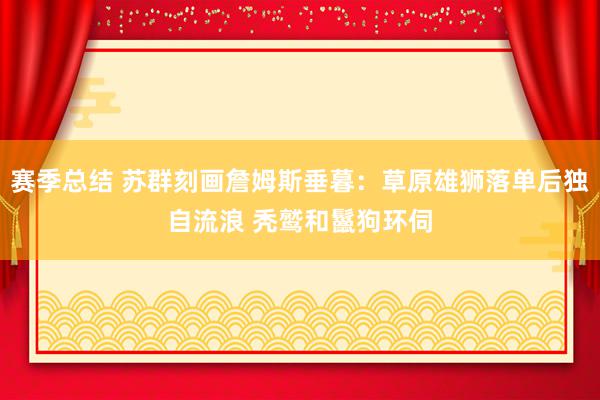 赛季总结 苏群刻画詹姆斯垂暮：草原雄狮落单后独自流浪 秃鹫和鬣狗环伺