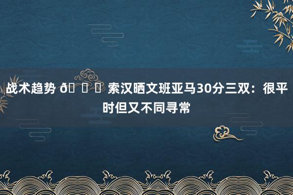 战术趋势 👀索汉晒文班亚马30分三双：很平时但又不同寻常