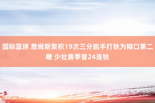 国际篮球 詹姆斯聚积19次三分脱手打铁为糊口第二糟 少壮赛季曾24连铁