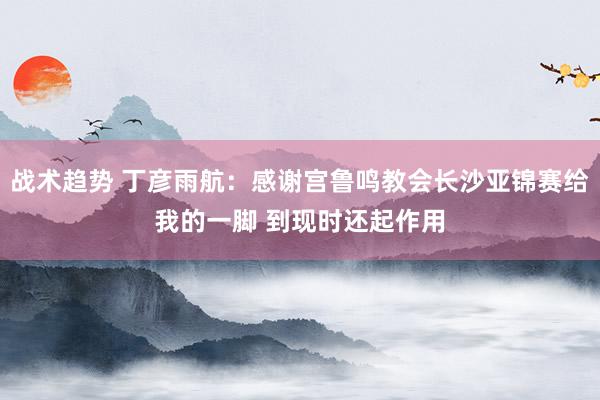 战术趋势 丁彦雨航：感谢宫鲁鸣教会长沙亚锦赛给我的一脚 到现时还起作用