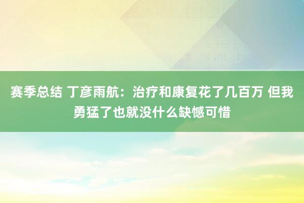 赛季总结 丁彦雨航：治疗和康复花了几百万 但我勇猛了也就没什么缺憾可惜