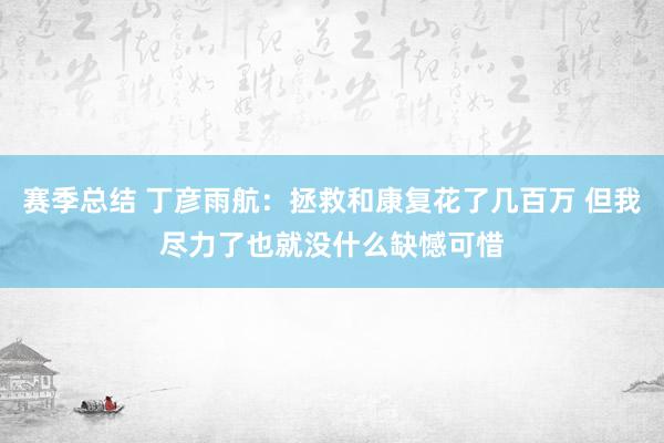 赛季总结 丁彦雨航：拯救和康复花了几百万 但我尽力了也就没什么缺憾可惜