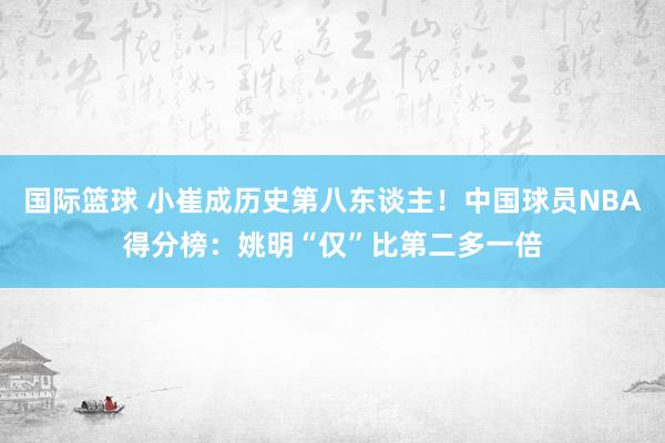 国际篮球 小崔成历史第八东谈主！中国球员NBA得分榜：姚明“仅”比第二多一倍