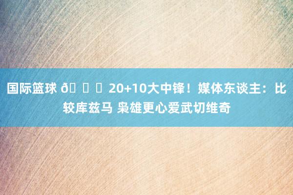 国际篮球 😋20+10大中锋！媒体东谈主：比较库兹马 枭雄更心爱武切维奇