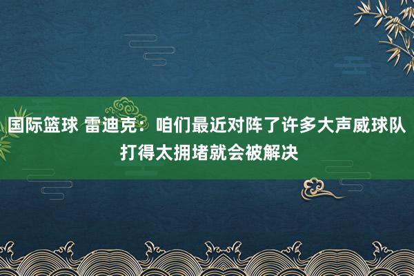 国际篮球 雷迪克：咱们最近对阵了许多大声威球队 打得太拥堵就会被解决