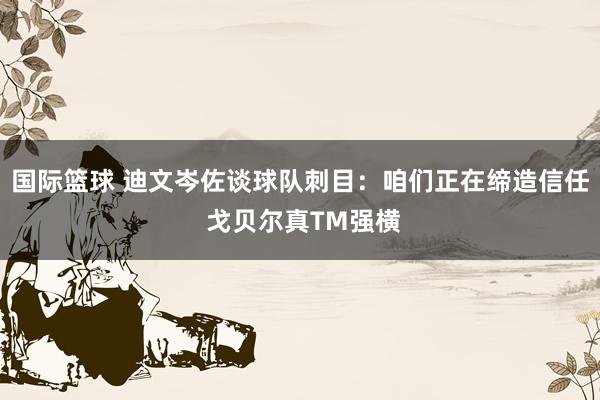 国际篮球 迪文岑佐谈球队刺目：咱们正在缔造信任 戈贝尔真TM强横