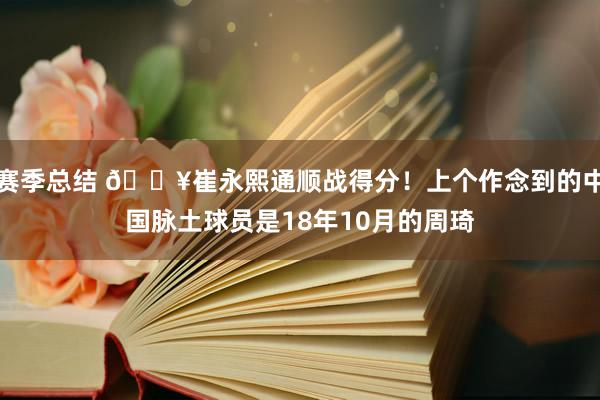 赛季总结 🔥崔永熙通顺战得分！上个作念到的中国脉土球员是18年10月的周琦