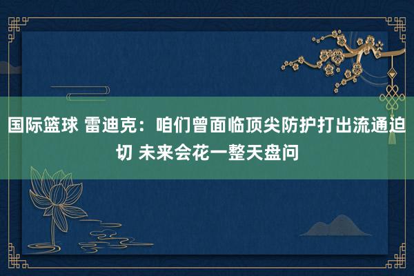 国际篮球 雷迪克：咱们曾面临顶尖防护打出流通迫切 未来会花一整天盘问