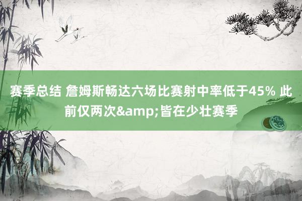 赛季总结 詹姆斯畅达六场比赛射中率低于45% 此前仅两次&皆在少壮赛季