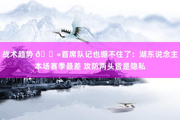 战术趋势 😫首席队记也绷不住了：湖东说念主本场赛季最差 攻防两头皆是隐私