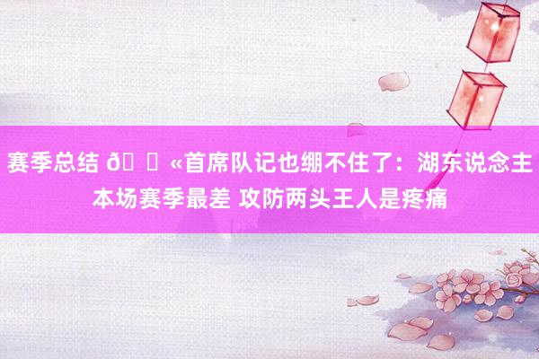 赛季总结 😫首席队记也绷不住了：湖东说念主本场赛季最差 攻防两头王人是疼痛