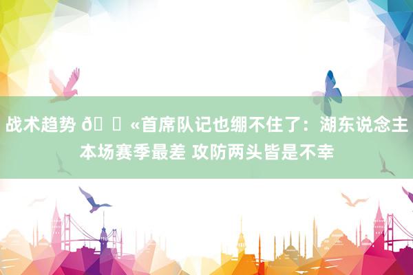 战术趋势 😫首席队记也绷不住了：湖东说念主本场赛季最差 攻防两头皆是不幸