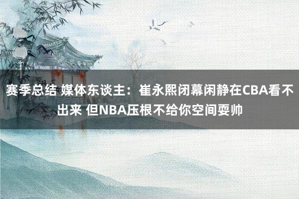 赛季总结 媒体东谈主：崔永熙闭幕闲静在CBA看不出来 但NBA压根不给你空间耍帅