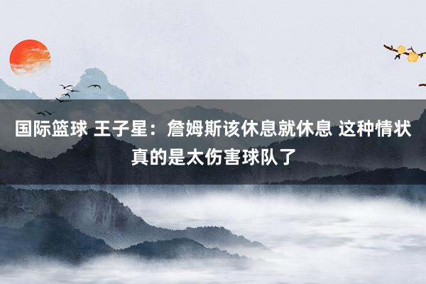 国际篮球 王子星：詹姆斯该休息就休息 这种情状真的是太伤害球队了