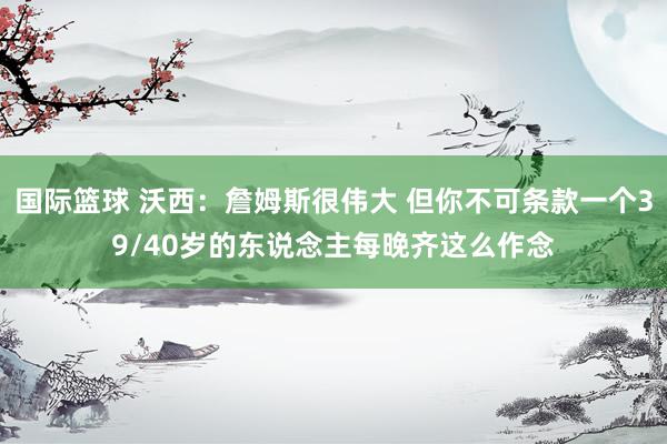 国际篮球 沃西：詹姆斯很伟大 但你不可条款一个39/40岁的东说念主每晚齐这么作念