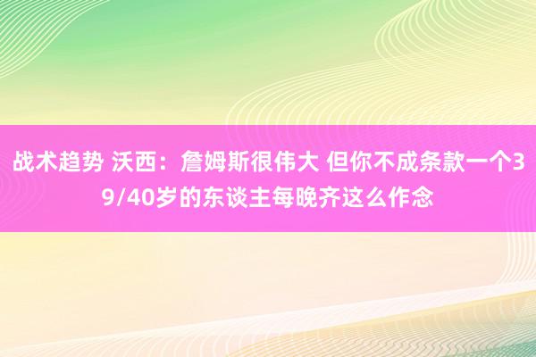 战术趋势 沃西：詹姆斯很伟大 但你不成条款一个39/40岁的东谈主每晚齐这么作念