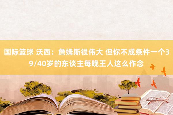 国际篮球 沃西：詹姆斯很伟大 但你不成条件一个39/40岁的东谈主每晚王人这么作念