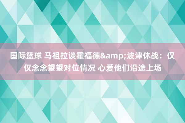 国际篮球 马祖拉谈霍福德&波津休战：仅仅念念望望对位情况 心爱他们沿途上场