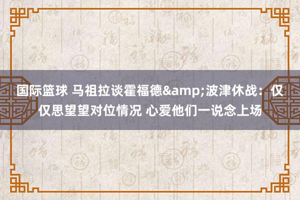 国际篮球 马祖拉谈霍福德&波津休战：仅仅思望望对位情况 心爱他们一说念上场