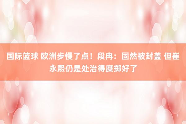 国际篮球 欧洲步慢了点！段冉：固然被封盖 但崔永熙仍是处治得糜掷好了