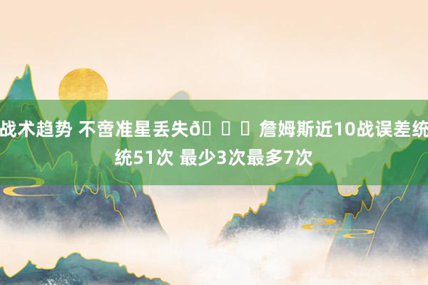 战术趋势 不啻准星丢失🙄詹姆斯近10战误差统统51次 最少3次最多7次