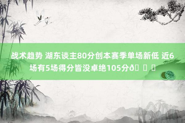 战术趋势 湖东谈主80分创本赛季单场新低 近6场有5场得分皆没卓绝105分😑