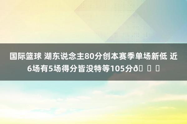 国际篮球 湖东说念主80分创本赛季单场新低 近6场有5场得分皆没特等105分😑