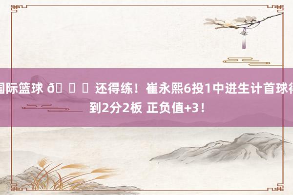 国际篮球 👏还得练！崔永熙6投1中进生计首球得到2分2板 正负值+3！