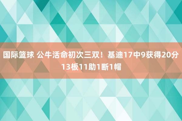 国际篮球 公牛活命初次三双！基迪17中9获得20分13板11助1断1帽