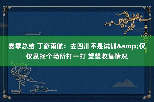 赛季总结 丁彦雨航：去四川不是试训&仅仅思找个场所打一打 望望收复情况